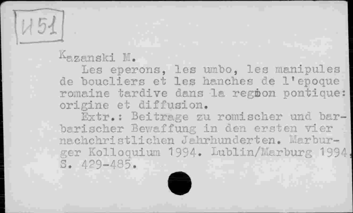 ﻿^azanski IT.
Les eperons, les umbo, les manipules de boucliers et les hanches de l’epoque romaine tardive dans la région pontique: origine et diffusion.
Extr.: Beitrage zu römischer und barbarischer Bewaffung in den ersten vier nachchristlichen Jahrhunderten. Marburger Kolloquium 1994. Lublin/Marburg 1994 S. 429-485.